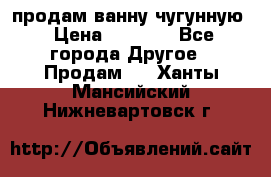  продам ванну чугунную › Цена ­ 7 000 - Все города Другое » Продам   . Ханты-Мансийский,Нижневартовск г.